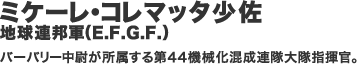 ミケーレ・コレマッタ少佐／地球連邦軍（E.F.G.F.） バーバリー中尉が所属する第４４機械化混成連隊大隊指揮官。