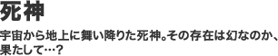 死神／宇宙から地上に舞い降りた死神。その存在は幻なのか、 果たして…？