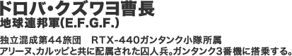 ドロバ・クズワヨ曹長　地球連邦軍（E.F.G.F.）　独立混成第44旅団　RTX-440ガンタンク小隊所属　アリーヌ、カルッピと共に配属された囚人兵。 ガンタンク3番機に搭乗する。