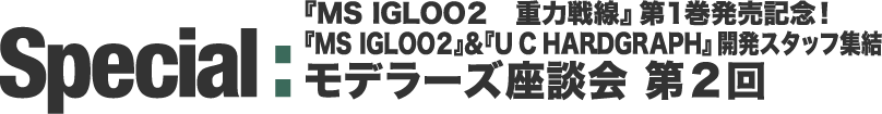 Special : 『MS IGLOO2 重力戦線』第1巻発売記念！ 『MS IGLOO2』＆『U.C.HARDGRAPH』開発スタッフ集結 モデラーズ座談会 第2回